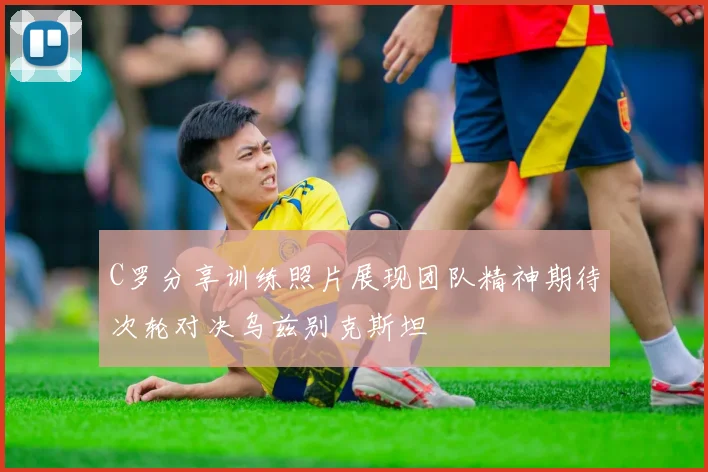 C罗分享训练照片展现团队精神期待次轮对决乌兹别克斯坦